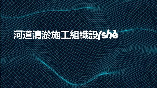 河道清淤施工組織設(shè)計(jì)？這樣做才有效！